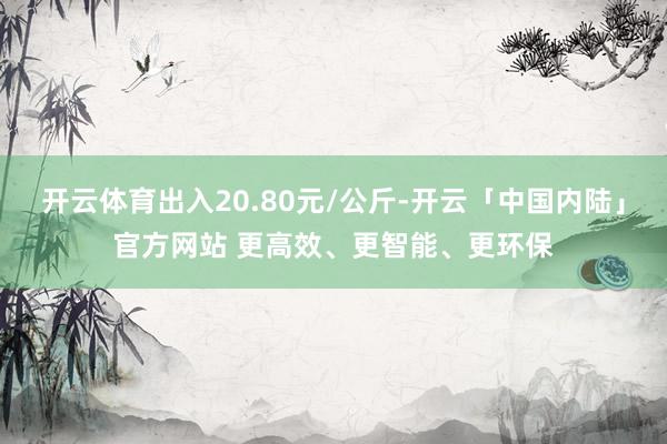 开云体育出入20.80元/公斤-开云「中国内陆」官方网站 更高效、更智能、更环保