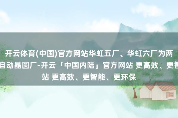 开云体育(中国)官方网站华虹五厂、华虹六厂为两座12英寸全自动晶圆厂-开云「中国内陆」官方网站 更高效、更智能、更环保