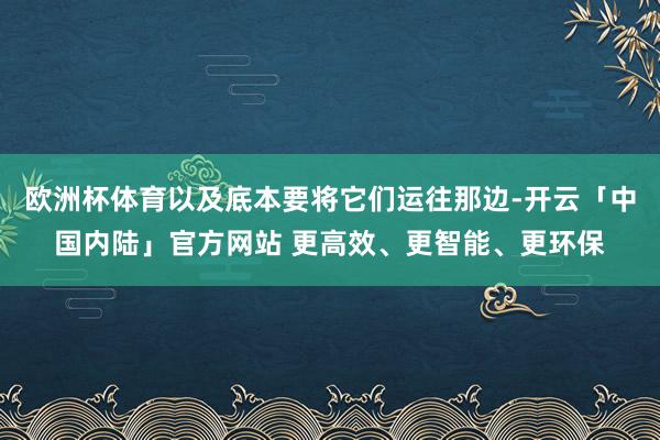 欧洲杯体育以及底本要将它们运往那边-开云「中国内陆」官方网站 更高效、更智能、更环保