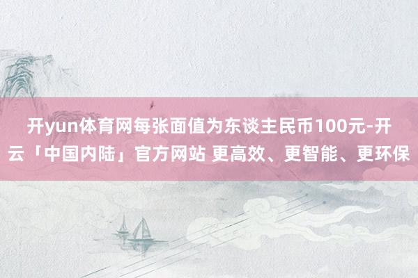 开yun体育网每张面值为东谈主民币100元-开云「中国内陆」官方网站 更高效、更智能、更环保