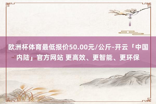 欧洲杯体育最低报价50.00元/公斤-开云「中国内陆」官方网站 更高效、更智能、更环保