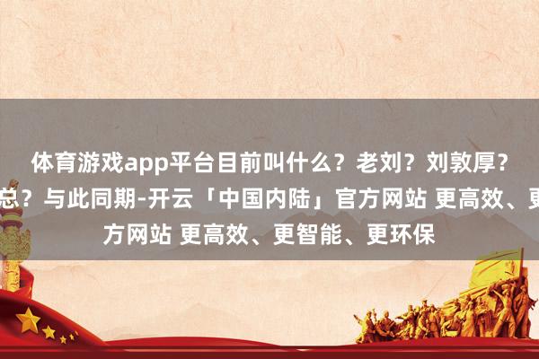 体育游戏app平台目前叫什么?老刘?刘敦厚?照旧……刘前总?与此同期-开云「中国内陆」官方网站 更高效、更智能、更环保