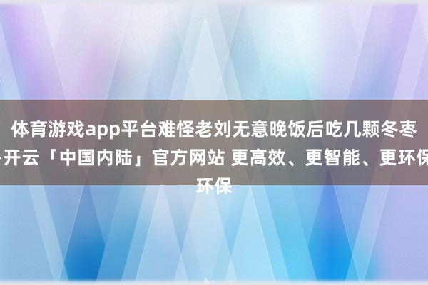 体育游戏app平台难怪老刘无意晚饭后吃几颗冬枣-开云「中国内陆」官方网站 更高效、更智能、更环保