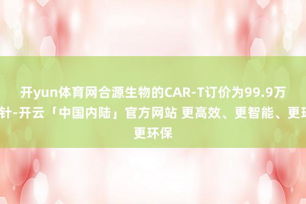 开yun体育网合源生物的CAR-T订价为99.9万元/针-开云「中国内陆」官方网站 更高效、更智能、更环保