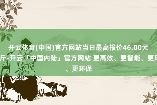 开云体育(中国)官方网站当日最高报价46.00元/公斤-开云「中国内陆」官方网站 更高效、更智能、更环保