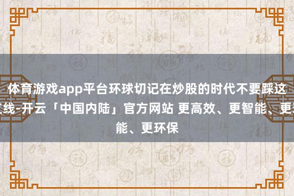 体育游戏app平台环球切记在炒股的时代不要踩这个红线-开云「中国内陆」官方网站 更高效、更智能、更环保
