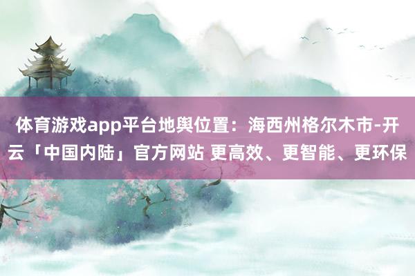 体育游戏app平台地舆位置:海西州格尔木市-开云「中国内陆」官方网站 更高效、更智能、更环保