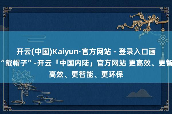 开云(中国)Kaiyun·官方网站 - 登录入口画柿子都不忘“戴帽子”-开云「中国内陆」官方网站 更高效、更智能、更环保