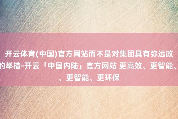 开云体育(中国)官方网站而不是对集团具有弥远政策利益的举措-开云「中国内陆」官方网站 更高效、更智能、更环保