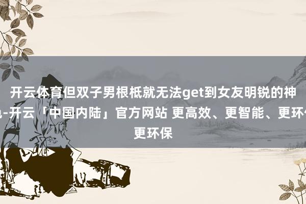 开云体育但双子男根柢就无法get到女友明锐的神色-开云「中国内陆」官方网站 更高效、更智能、更环保