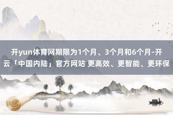 开yun体育网期限为1个月、3个月和6个月-开云「中国内陆」官方网站 更高效、更智能、更环保