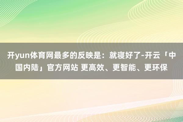 开yun体育网最多的反映是:就寝好了-开云「中国内陆」官方网站 更高效、更智能、更环保