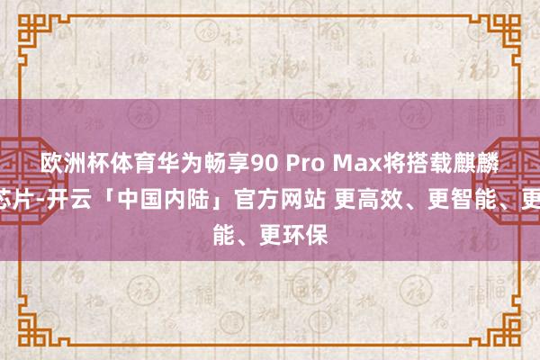 欧洲杯体育华为畅享90 Pro Max将搭载麒麟8系芯片-开云「中国内陆」官方网站 更高效、更智能、更环保