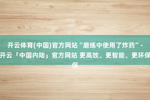 开云体育(中国)官方网站“磨练中使用了炸药”-开云「中国内陆」官方网站 更高效、更智能、更环保