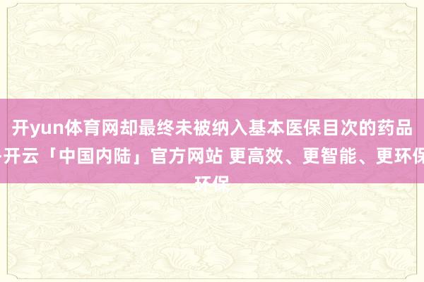 开yun体育网却最终未被纳入基本医保目次的药品-开云「中国内陆」官方网站 更高效、更智能、更环保