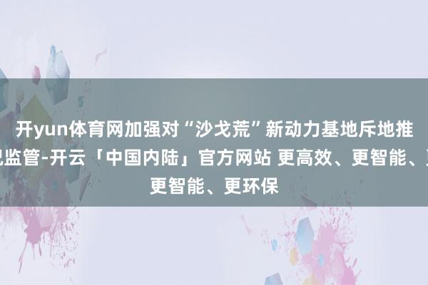 开yun体育网加强对“沙戈荒”新动力基地斥地推崇情况监管-开云「中国内陆」官方网站 更高效、更智能、更环保