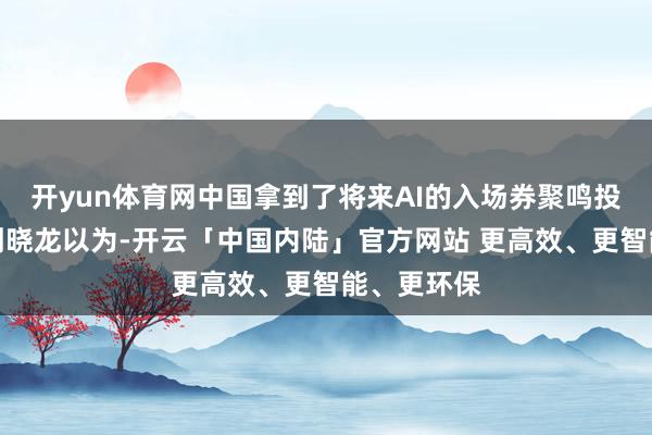 开yun体育网中国拿到了将来AI的入场券聚鸣投资董事长刘晓龙以为-开云「中国内陆」官方网站 更高效、更智能、更环保