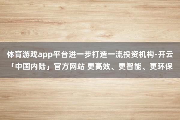 体育游戏app平台进一步打造一流投资机构-开云「中国内陆」官方网站 更高效、更智能、更环保