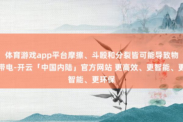 体育游戏app平台摩擦、斗殴和分裂皆可能导致物体的带电-开云「中国内陆」官方网站 更高效、更智能、更环保