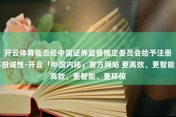 开云体育能否经中国证券监督搞定委员会给予注册尚存在不投诚性-开云「中国内陆」官方网站 更高效、更智能、更环保