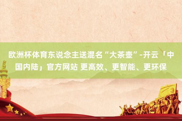 欧洲杯体育东说念主送混名“大茶壶”-开云「中国内陆」官方网站 更高效、更智能、更环保