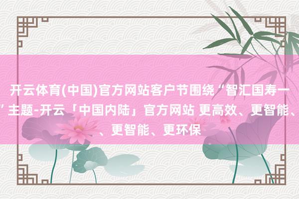 开云体育(中国)官方网站客户节围绕“智汇国寿一世看管”主题-开云「中国内陆」官方网站 更高效、更智能、更环保