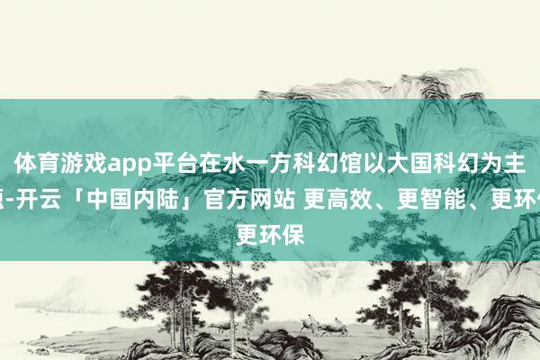 体育游戏app平台在水一方科幻馆以大国科幻为主题-开云「中国内陆」官方网站 更高效、更智能、更环保