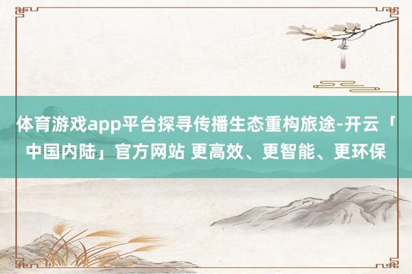 体育游戏app平台探寻传播生态重构旅途-开云「中国内陆」官方网站 更高效、更智能、更环保