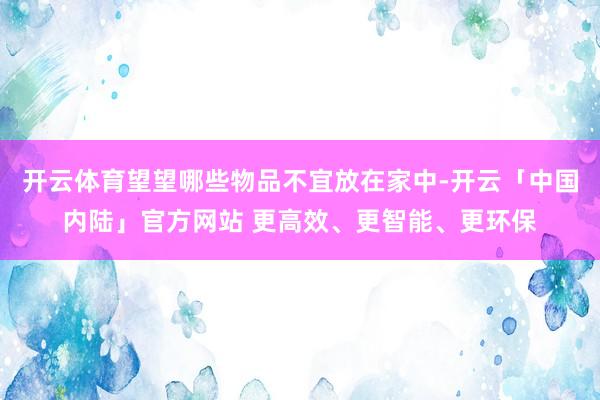 开云体育望望哪些物品不宜放在家中-开云「中国内陆」官方网站 更高效、更智能、更环保