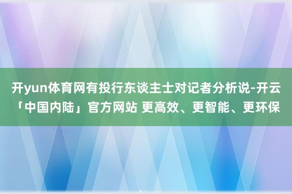 开yun体育网有投行东谈主士对记者分析说-开云「中国内陆」官方网站 更高效、更智能、更环保
