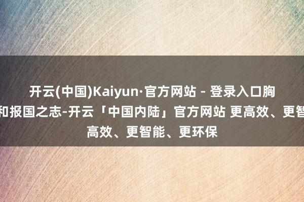 开云(中国)Kaiyun·官方网站 - 登录入口胸宇爱国之情和报国之志-开云「中国内陆」官方网站 更高效、更智能、更环保