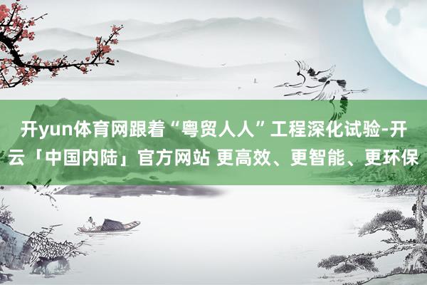 开yun体育网跟着“粤贸人人”工程深化试验-开云「中国内陆」官方网站 更高效、更智能、更环保