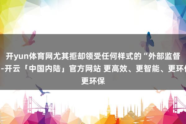 开yun体育网尤其拒却领受任何样式的“外部监督”-开云「中国内陆」官方网站 更高效、更智能、更环保