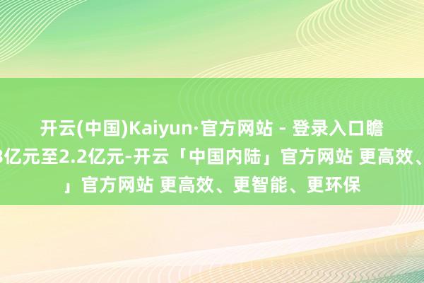 开云(中国)Kaiyun·官方网站 - 登录入口瞻望扣非净赔本1.8亿元至2.2亿元-开云「中国内陆」官方网站 更高效、更智能、更环保