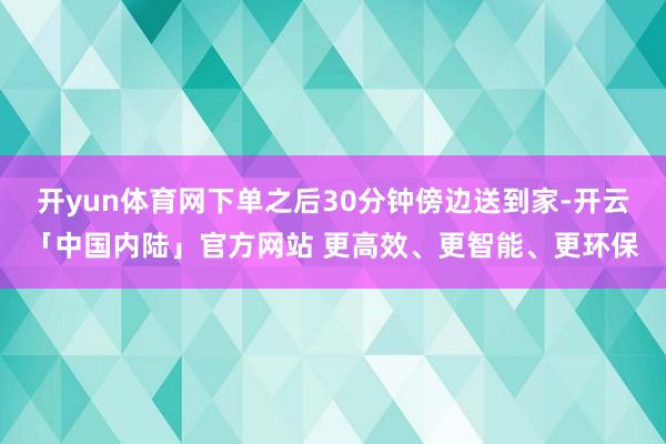 开yun体育网下单之后30分钟傍边送到家-开云「中国内陆」官方网站 更高效、更智能、更环保