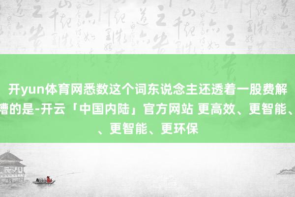 开yun体育网悉数这个词东说念主还透着一股费解感;更糟的是-开云「中国内陆」官方网站 更高效、更智能、更环保