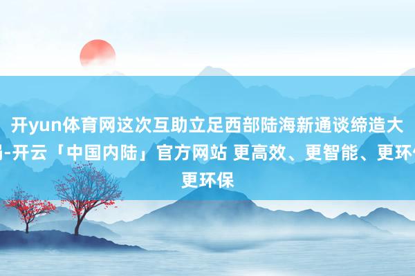 开yun体育网这次互助立足西部陆海新通谈缔造大局-开云「中国内陆」官方网站 更高效、更智能、更环保